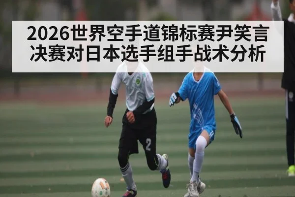 2026世界空手道锦标赛尹笑言决赛对日本选手组手战术分析
