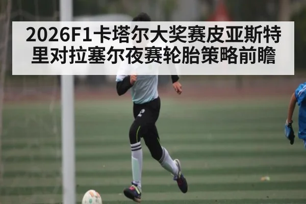 2026F1卡塔尔大奖赛皮亚斯特里对拉塞尔夜赛轮胎策略前瞻