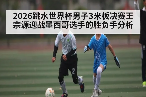 2026跳水世界杯男子3米板决赛王宗源迎战墨西哥选手的胜负手分析
