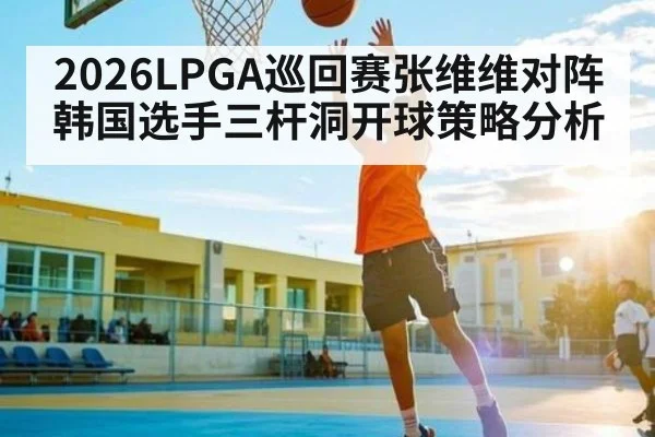 2026LPGA巡回赛张维维对阵韩国选手三杆洞开球策略分析